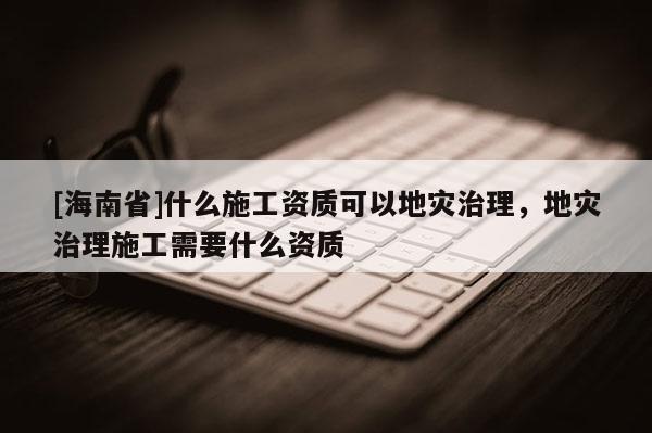 [海南省]什么施工資質可以地災治理，地災治理施工需要什么資質