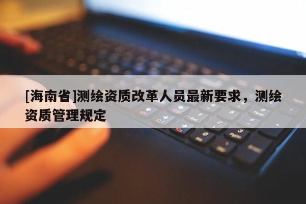 [海南省]測繪資質(zhì)改革人員最新要求，測繪資質(zhì)管理規(guī)定
