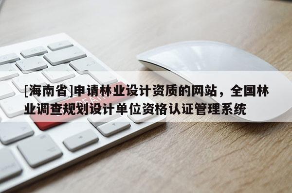 [海南省]申請林業設計資質的網站，全國林業調查規劃設計單位資格認證管理系統