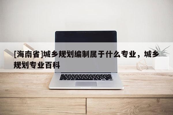 [海南省]城鄉規劃編制屬于什么專業，城鄉規劃專業百科