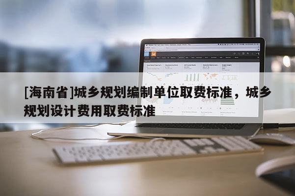 [海南省]城鄉規劃編制單位取費標準，城鄉規劃設計費用取費標準