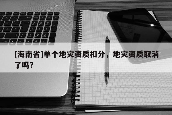 [海南省]單個地災(zāi)資質(zhì)扣分，地災(zāi)資質(zhì)取消了嗎?
