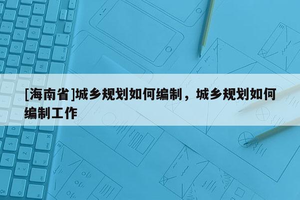 [海南省]城鄉規劃如何編制，城鄉規劃如何編制工作