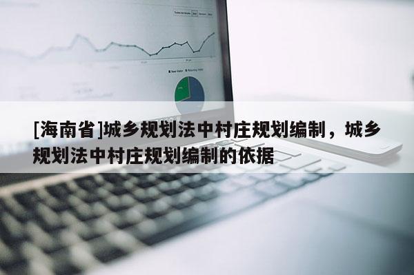 [海南省]城鄉規劃法中村莊規劃編制，城鄉規劃法中村莊規劃編制的依據