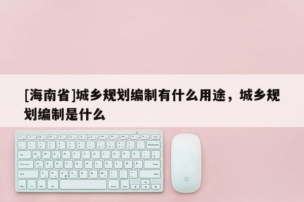 [海南省]城鄉規劃編制有什么用途，城鄉規劃編制是什么