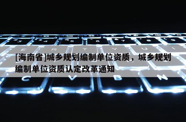 [海南省]城鄉(xiāng)規(guī)劃編制單位資質，城鄉(xiāng)規(guī)劃編制單位資質認定改革通知