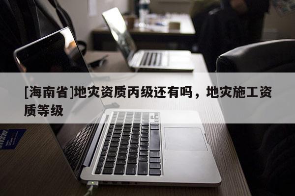 [海南省]地災資質丙級還有嗎，地災施工資質等級