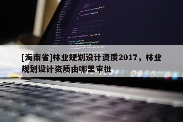 [海南省]林業規劃設計資質2017，林業規劃設計資質由哪里審批