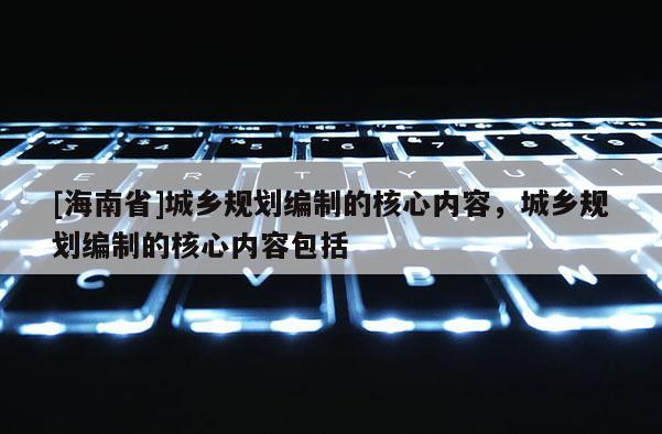 [海南省]城鄉規劃編制的核心內容，城鄉規劃編制的核心內容包括