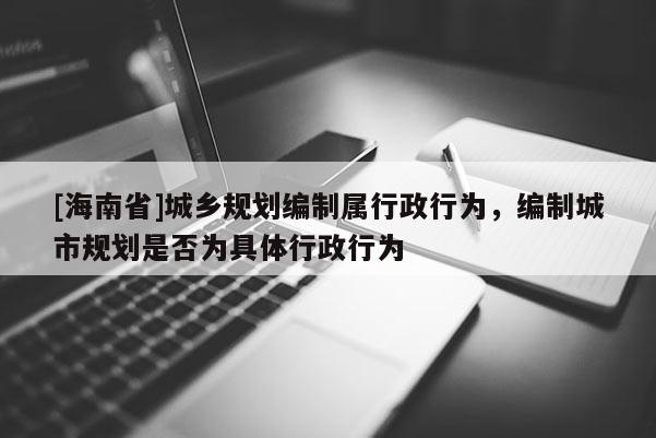 [海南省]城鄉規劃編制屬行政行為，編制城市規劃是否為具體行政行為