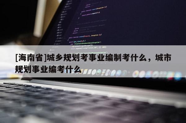 [海南省]城鄉規劃考事業編制考什么，城市規劃事業編考什么