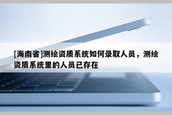 [海南省]測繪資質系統如何錄取人員，測繪資質系統里的人員已存在