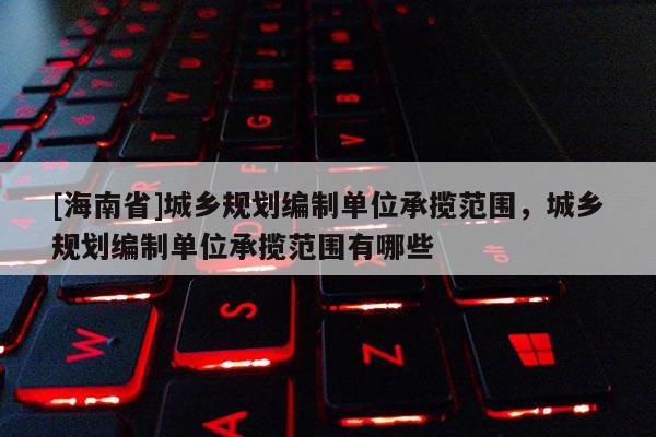 [海南省]城鄉規劃編制單位承攬范圍，城鄉規劃編制單位承攬范圍有哪些