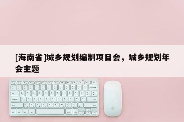 [海南省]城鄉(xiāng)規(guī)劃編制項目會，城鄉(xiāng)規(guī)劃年會主題