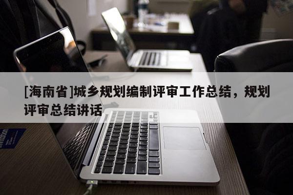 [海南省]城鄉(xiāng)規(guī)劃編制評(píng)審工作總結(jié)，規(guī)劃評(píng)審總結(jié)講話(huà)