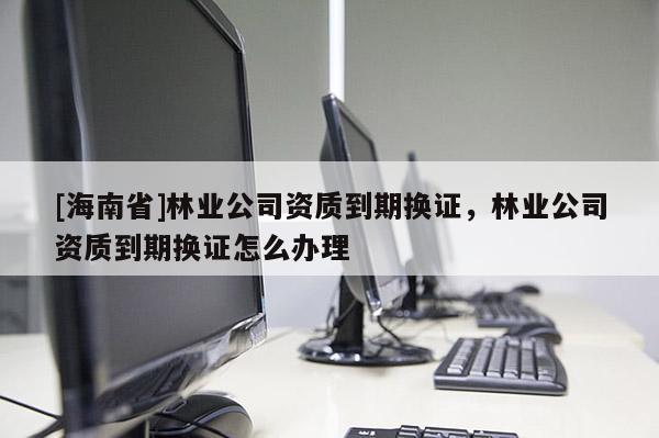 [海南省]林業公司資質到期換證，林業公司資質到期換證怎么辦理