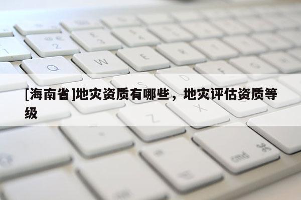 [海南省]地災(zāi)資質(zhì)有哪些，地災(zāi)評(píng)估資質(zhì)等級(jí)