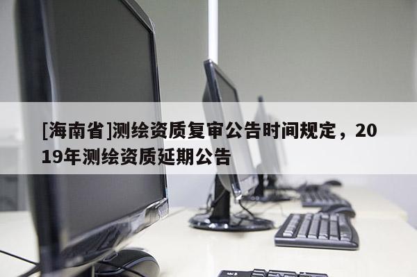 [海南省]測繪資質復審公告時間規定，2019年測繪資質延期公告
