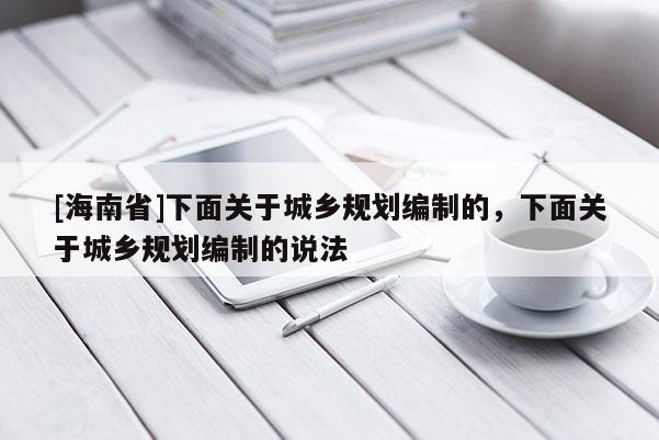 [海南省]下面關于城鄉規劃編制的，下面關于城鄉規劃編制的說法