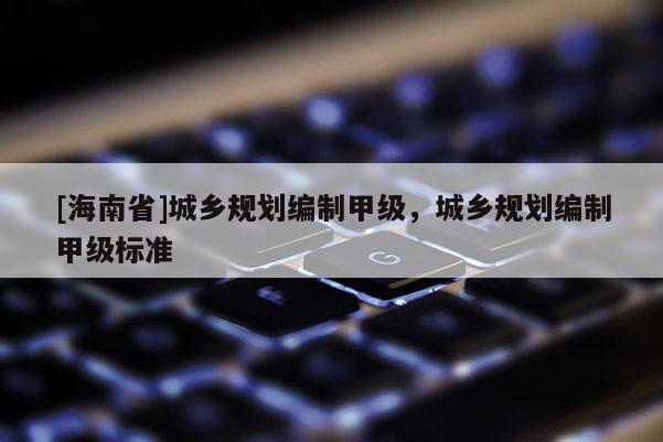 [海南省]城鄉(xiāng)規(guī)劃編制甲級(jí)，城鄉(xiāng)規(guī)劃編制甲級(jí)標(biāo)準(zhǔn)