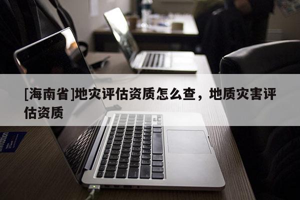 [海南省]地災評估資質怎么查，地質災害評估資質