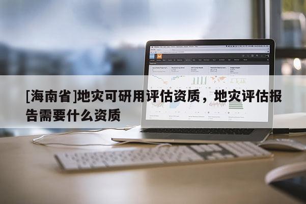 [海南省]地災可研用評估資質，地災評估報告需要什么資質