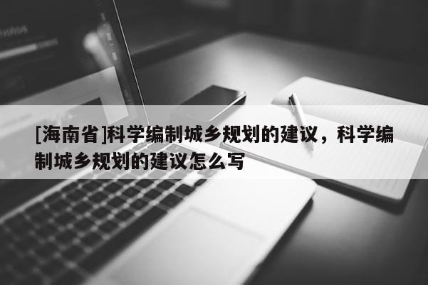 [海南省]科學編制城鄉規劃的建議，科學編制城鄉規劃的建議怎么寫