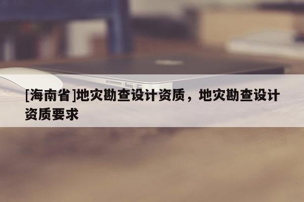 [海南省]地災勘查設計資質，地災勘查設計資質要求