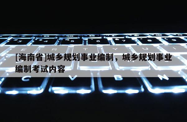 [海南省]城鄉規劃事業編制，城鄉規劃事業編制考試內容
