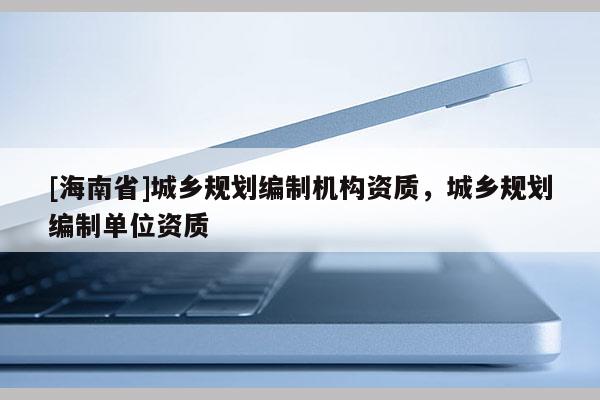[海南省]城鄉規劃編制機構資質，城鄉規劃編制單位資質
