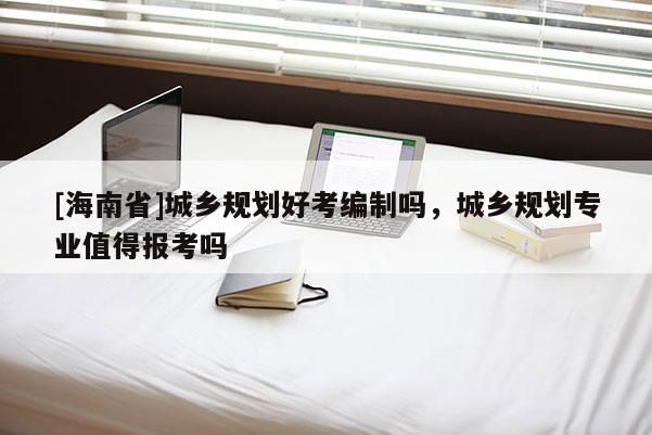 [海南省]城鄉規劃好考編制嗎，城鄉規劃專業值得報考嗎