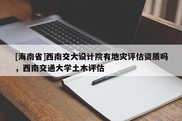 [海南省]西南交大設(shè)計(jì)院有地災(zāi)評(píng)估資質(zhì)嗎，西南交通大學(xué)土木評(píng)估