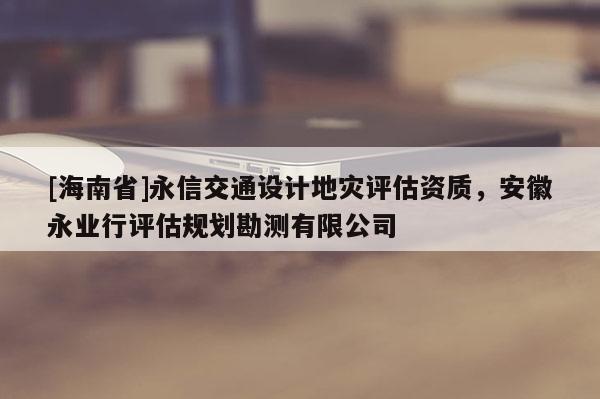 [海南省]永信交通設計地災評估資質，安徽永業行評估規劃勘測有限公司