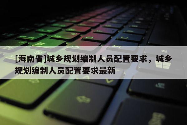 [海南省]城鄉規劃編制人員配置要求，城鄉規劃編制人員配置要求最新