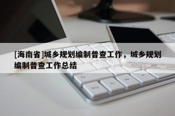 [海南省]城鄉(xiāng)規(guī)劃編制普查工作，城鄉(xiāng)規(guī)劃編制普查工作總結(jié)