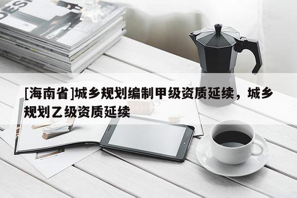 [海南省]城鄉(xiāng)規(guī)劃編制甲級(jí)資質(zhì)延續(xù)，城鄉(xiāng)規(guī)劃乙級(jí)資質(zhì)延續(xù)