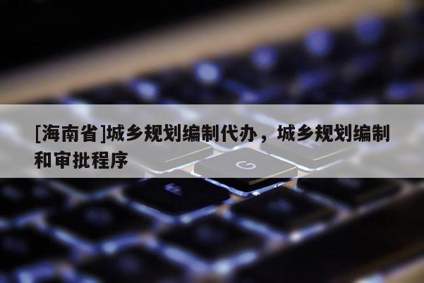 [海南省]城鄉規劃編制代辦，城鄉規劃編制和審批程序