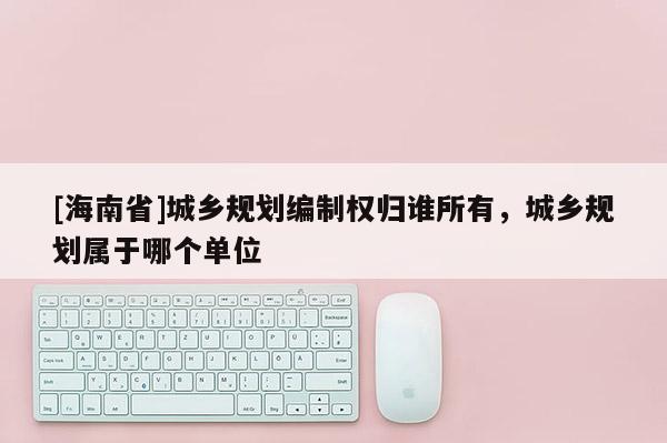 [海南省]城鄉規劃編制權歸誰所有，城鄉規劃屬于哪個單位