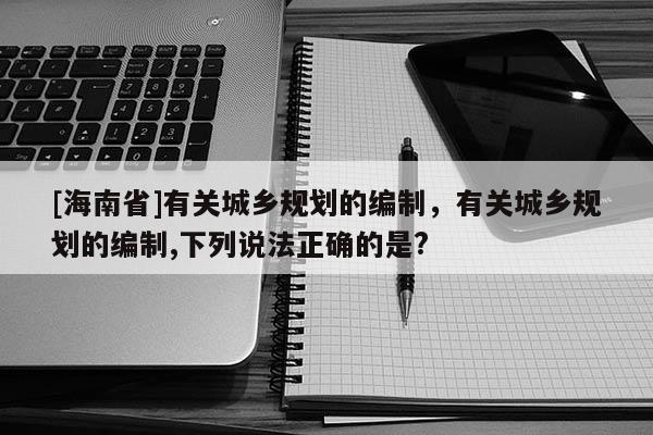 [海南省]有關城鄉規劃的編制，有關城鄉規劃的編制,下列說法正確的是?