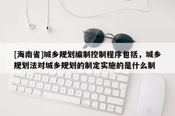 [海南省]城鄉(xiāng)規(guī)劃編制控制程序包括，城鄉(xiāng)規(guī)劃法對城鄉(xiāng)規(guī)劃的制定實施的是什么制
