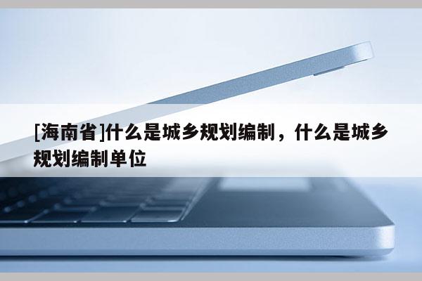 [海南省]什么是城鄉規劃編制，什么是城鄉規劃編制單位