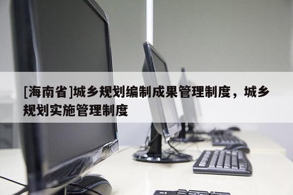 [海南省]城鄉規劃編制成果管理制度，城鄉規劃實施管理制度