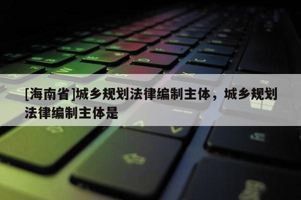 [海南省]城鄉規劃法律編制主體，城鄉規劃法律編制主體是