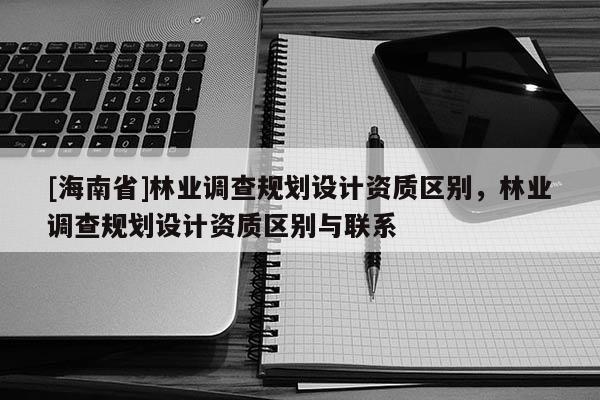 [海南省]林業(yè)調(diào)查規(guī)劃設(shè)計(jì)資質(zhì)區(qū)別，林業(yè)調(diào)查規(guī)劃設(shè)計(jì)資質(zhì)區(qū)別與聯(lián)系