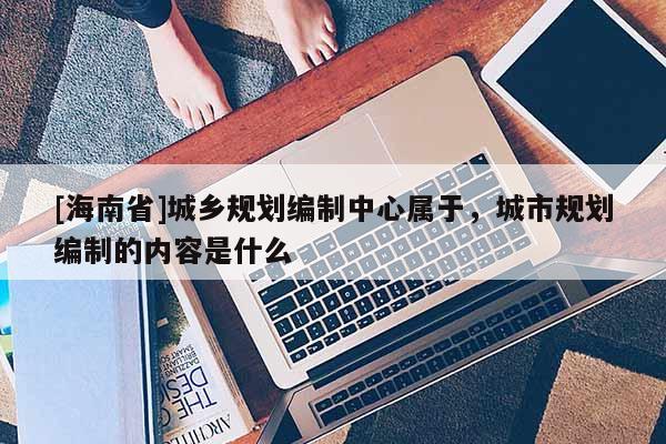 [海南省]城鄉規劃編制中心屬于，城市規劃編制的內容是什么