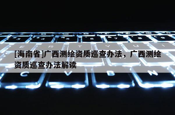 [海南省]廣西測繪資質巡查辦法，廣西測繪資質巡查辦法解讀