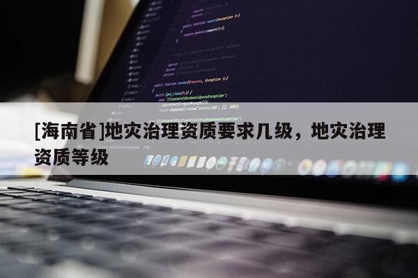 [海南省]地災治理資質要求幾級，地災治理資質等級