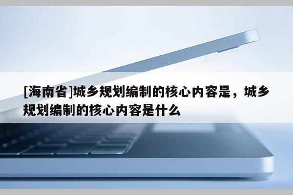 [海南省]城鄉規劃編制的核心內容是，城鄉規劃編制的核心內容是什么