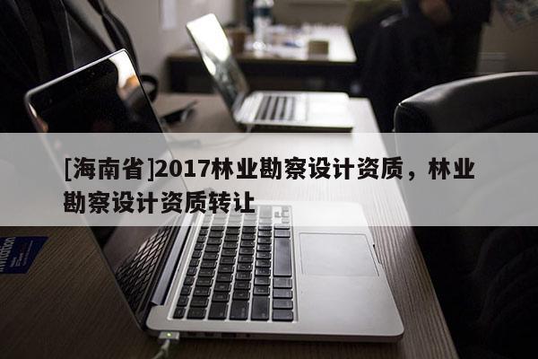 [海南省]2017林業勘察設計資質，林業勘察設計資質轉讓