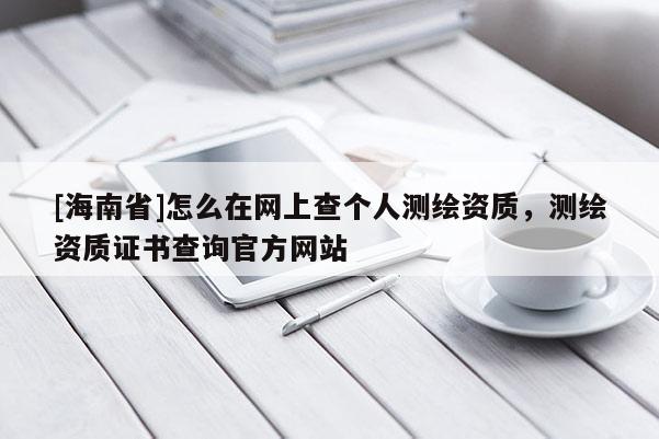 [海南省]怎么在網上查個人測繪資質，測繪資質證書查詢官方網站